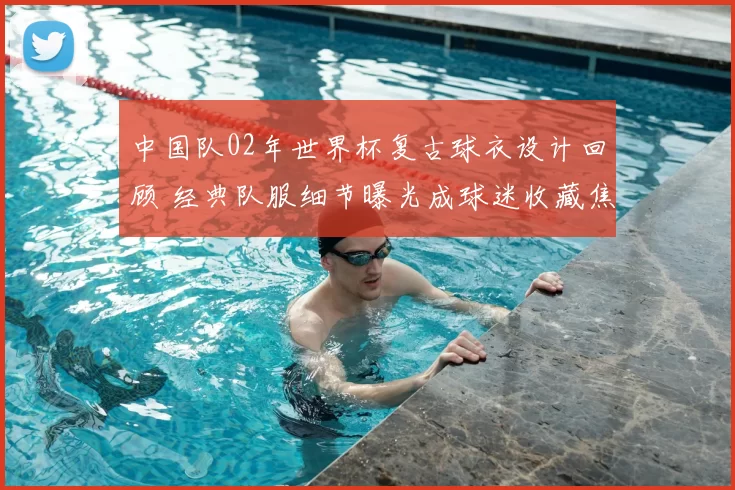 中国队02年世界杯复古球衣设计回顾 经典队服细节曝光成球迷收藏焦点