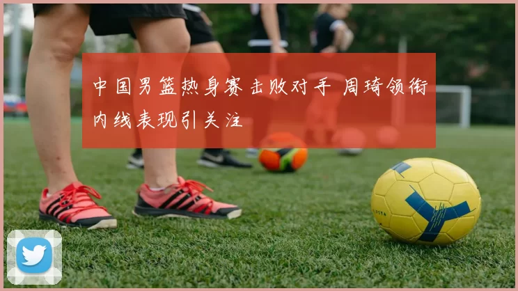 中国男篮热身赛击败对手 周琦领衔内线表现引关注