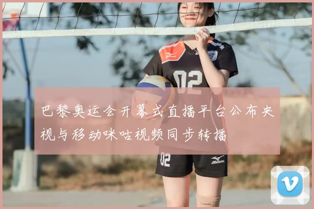 巴黎奥运会开幕式直播平台公布央视与移动咪咕视频同步转播