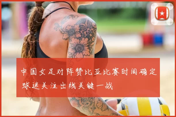 中国女足对阵赞比亚比赛时间确定 球迷关注出线关键一战