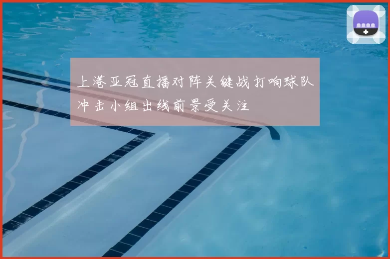 上港亚冠直播对阵关键战打响球队冲击小组出线前景受关注