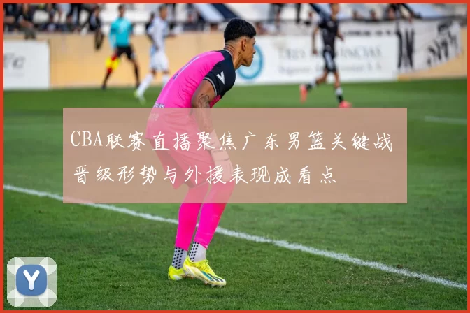 CBA联赛直播聚焦广东男篮关键战 晋级形势与外援表现成看点