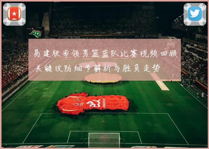 易建联率领男篮蓝队比赛视频回顾 关键攻防细节解析与胜负走势