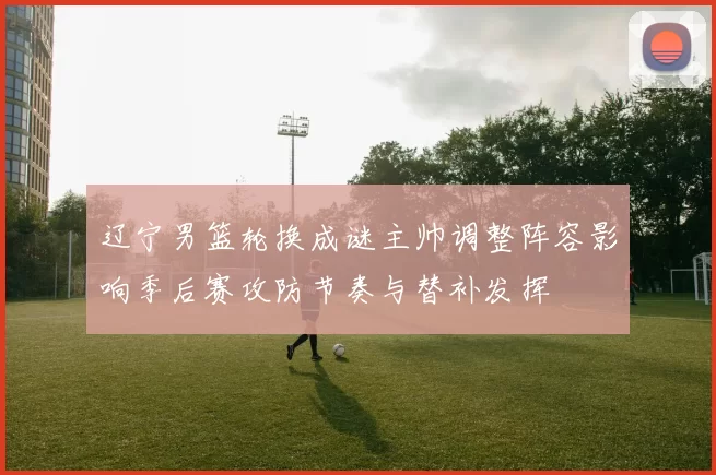 辽宁男篮轮换成谜主帅调整阵容影响季后赛攻防节奏与替补发挥