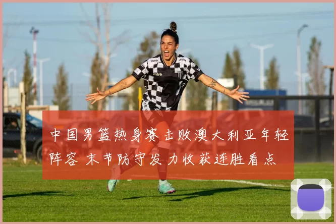 中国男篮热身赛击败澳大利亚年轻阵容 末节防守发力收获连胜看点