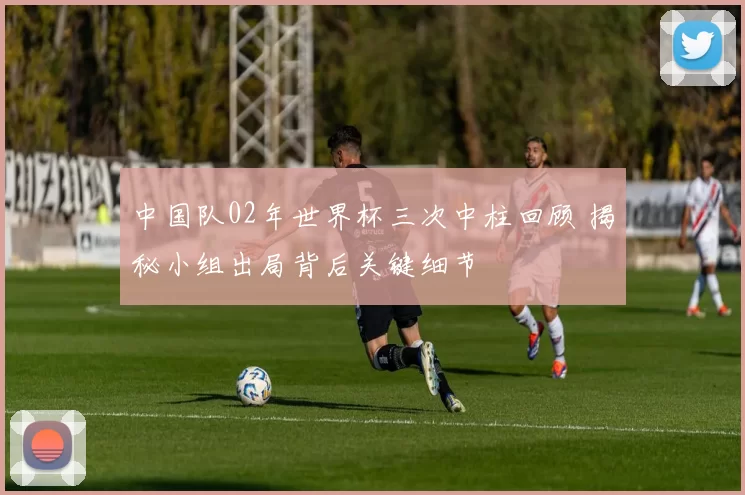 中国队02年世界杯三次中柱回顾 揭秘小组出局背后关键细节