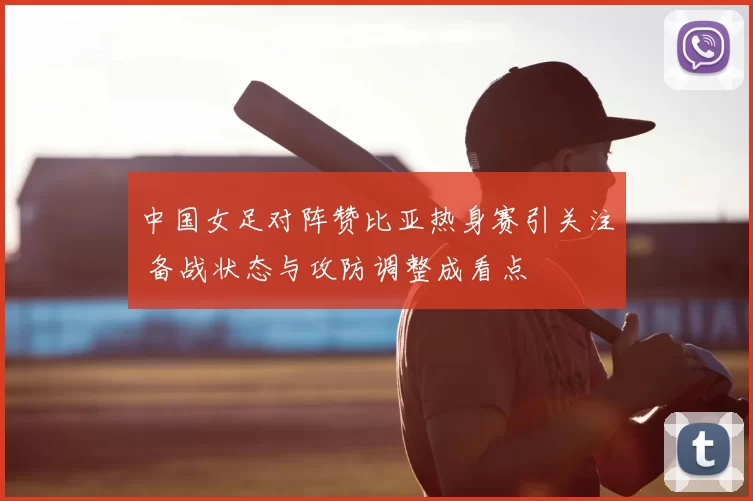 中国女足对阵赞比亚热身赛引关注 备战状态与攻防调整成看点