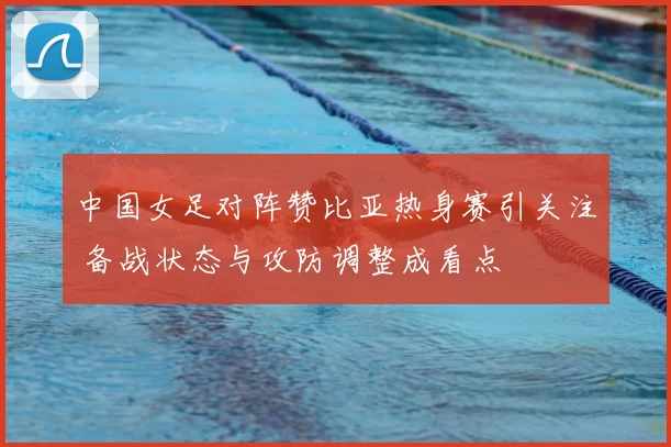 中国女足对阵赞比亚热身赛引关注 备战状态与攻防调整成看点