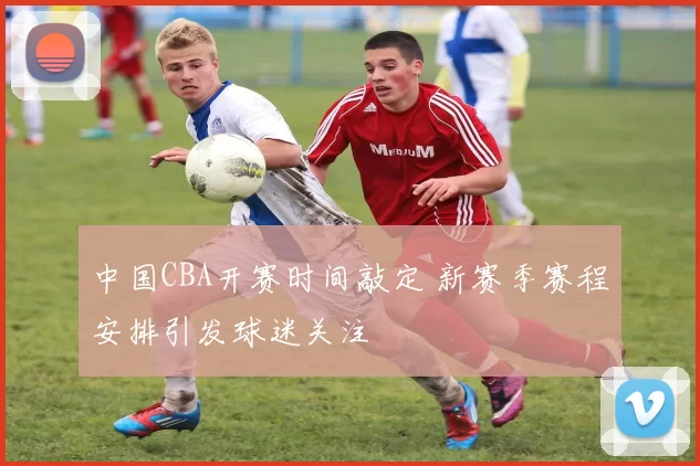 中国CBA开赛时间敲定 新赛季赛程安排引发球迷关注