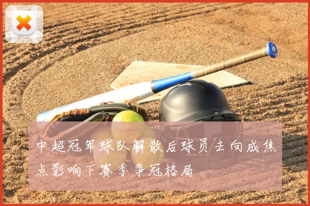 中超冠军球队解散后球员去向成焦点影响下赛季争冠格局