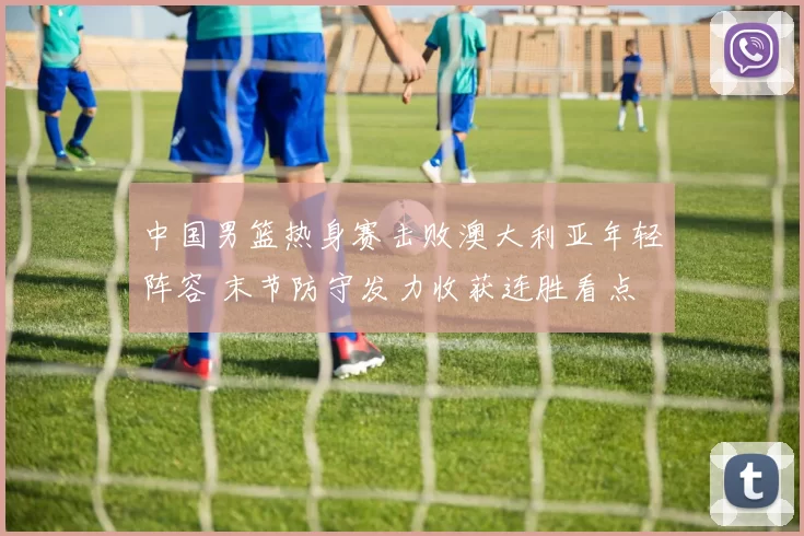 中国男篮热身赛击败澳大利亚年轻阵容 末节防守发力收获连胜看点