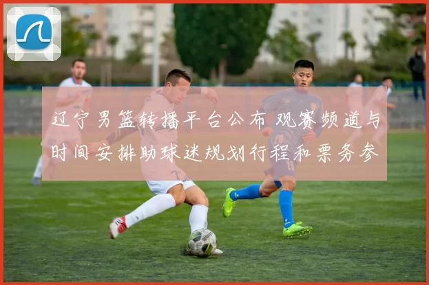 辽宁男篮转播平台公布 观赛频道与时间安排助球迷规划行程和票务参考