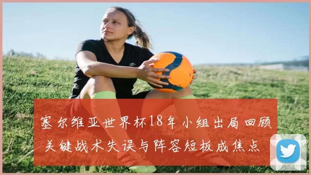 塞尔维亚世界杯18年小组出局回顾 关键战术失误与阵容短板成焦点