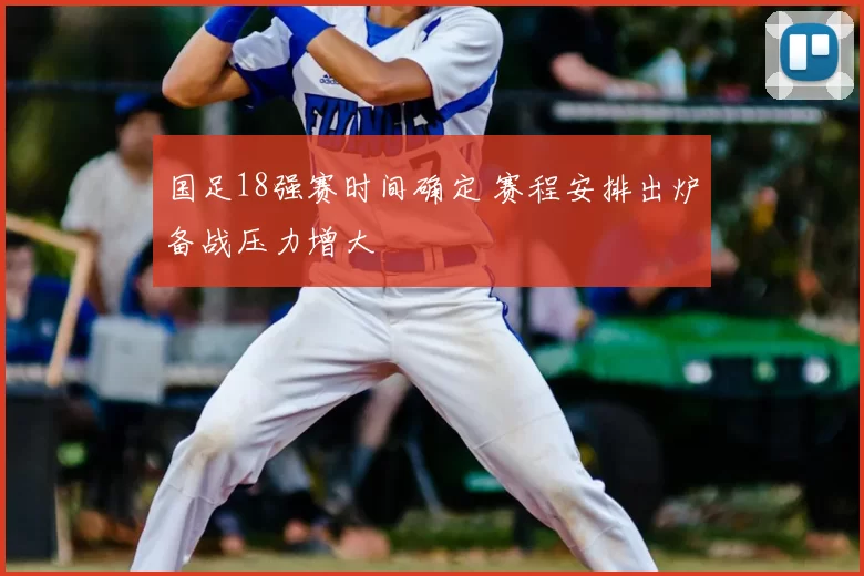 国足18强赛时间确定 赛程安排出炉备战压力增大