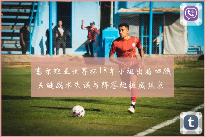 塞尔维亚世界杯18年小组出局回顾 关键战术失误与阵容短板成焦点