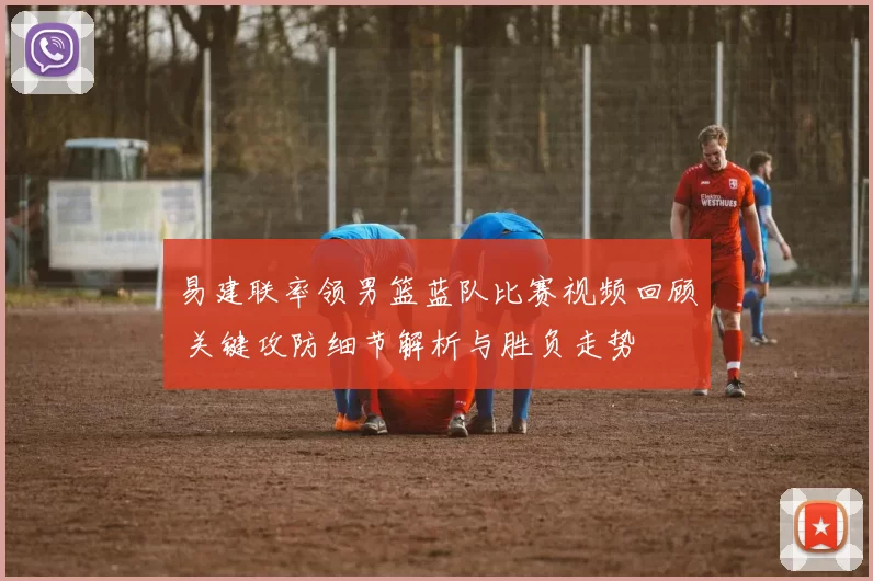 易建联率领男篮蓝队比赛视频回顾 关键攻防细节解析与胜负走势