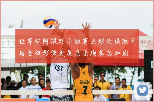 世界杯阿根廷小组赛点球失误致平局晋级形势更复杂出线悬念加剧