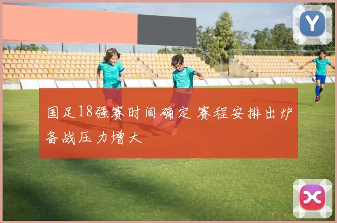 国足18强赛时间确定 赛程安排出炉备战压力增大