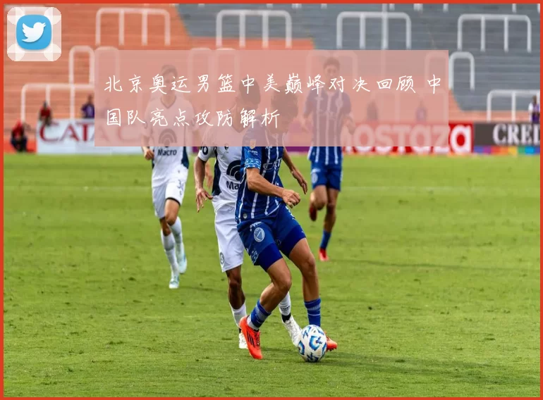 北京奥运男篮中美巅峰对决回顾 中国队亮点攻防解析