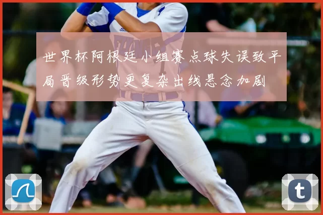 世界杯阿根廷小组赛点球失误致平局晋级形势更复杂出线悬念加剧