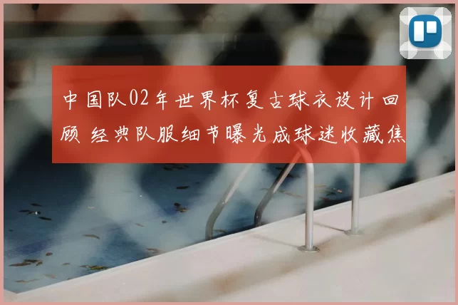 中国队02年世界杯复古球衣设计回顾 经典队服细节曝光成球迷收藏焦点