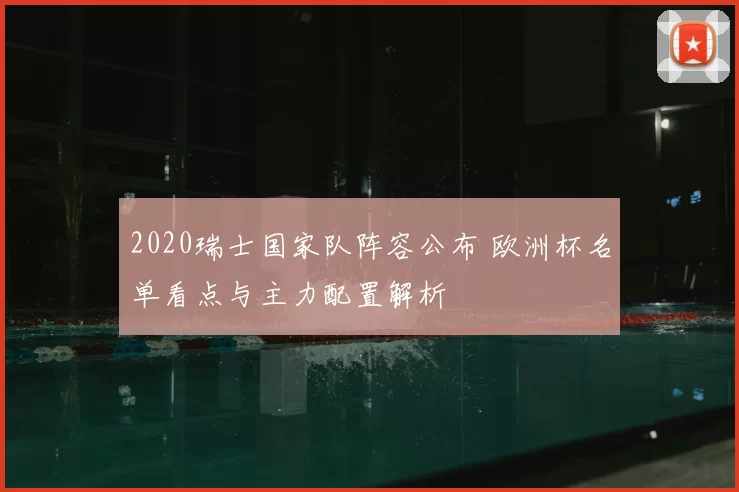 2020瑞士国家队阵容公布 欧洲杯名单看点与主力配置解析