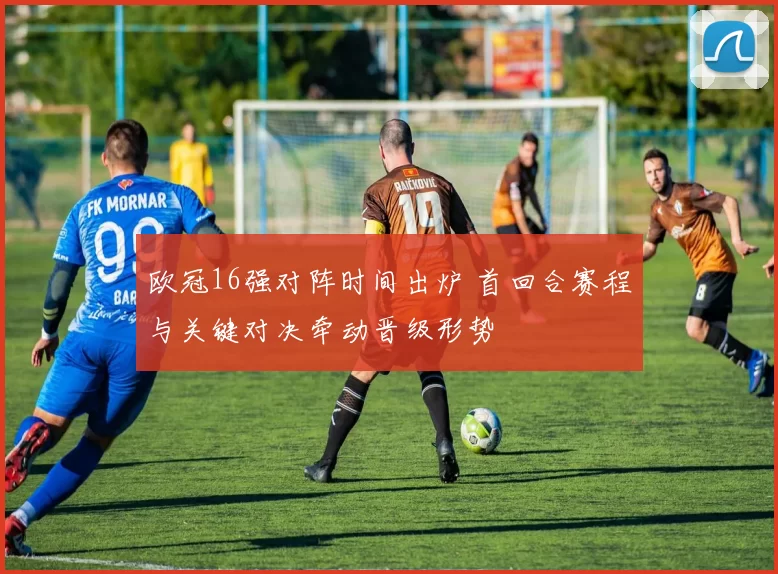 欧冠16强对阵时间出炉 首回合赛程与关键对决牵动晋级形势