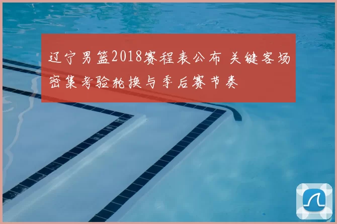 辽宁男篮2018赛程表公布 关键客场密集考验轮换与季后赛节奏