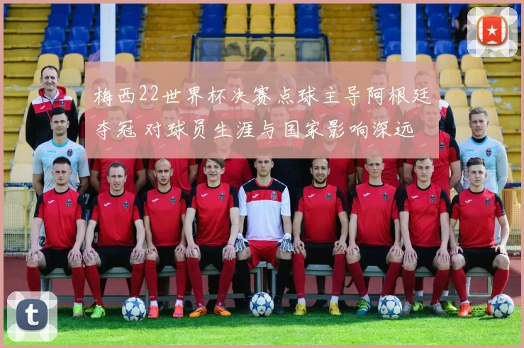 梅西22世界杯决赛点球主导阿根廷夺冠 对球员生涯与国家影响深远