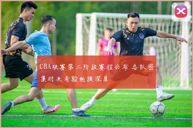 CBA联赛第二阶段赛程公布 各队密集对决考验轮换深度