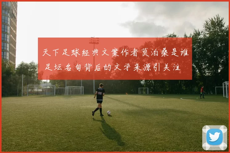 天下足球经典文案作者莫泊桑是谁 足坛名句背后的文学来源引关注