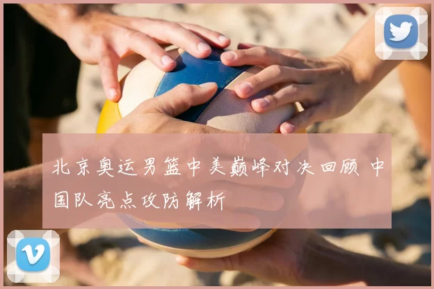 北京奥运男篮中美巅峰对决回顾 中国队亮点攻防解析