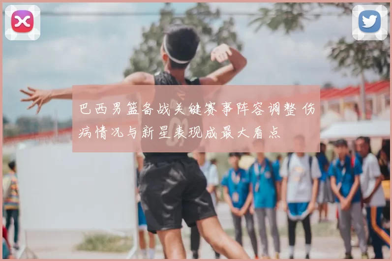 巴西男篮备战关键赛事阵容调整 伤病情况与新星表现成最大看点