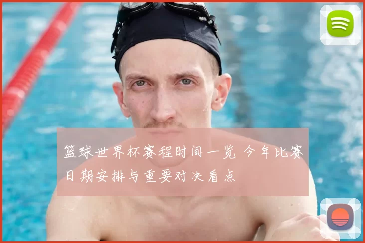 篮球世界杯赛程时间一览 今年比赛日期安排与重要对决看点