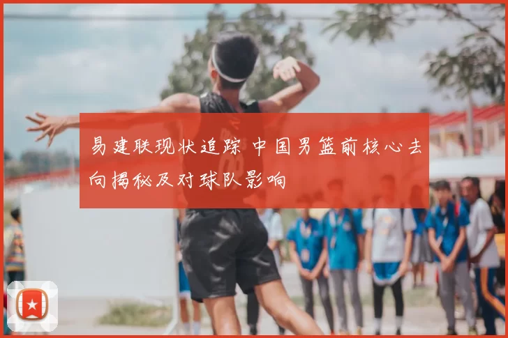 易建联现状追踪 中国男篮前核心去向揭秘及对球队影响