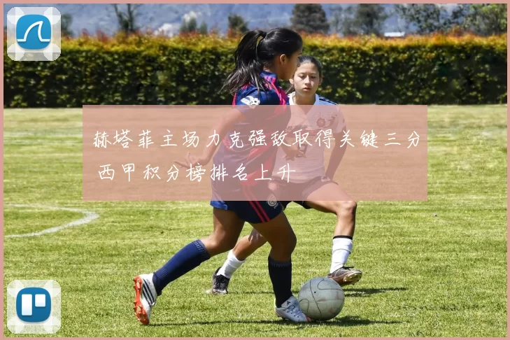 赫塔菲主场力克强敌取得关键三分 西甲积分榜排名上升