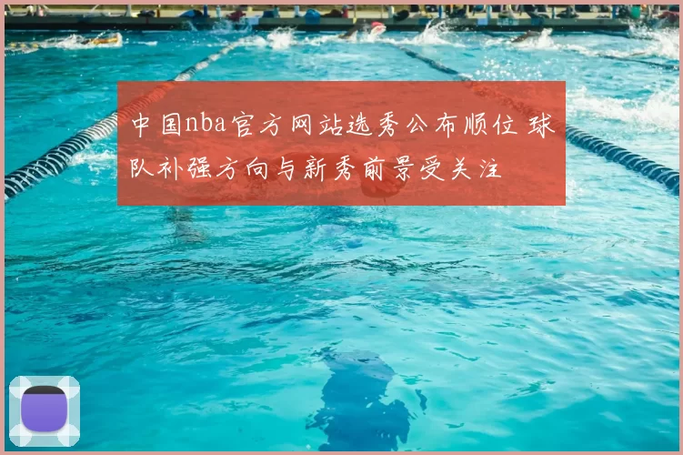 中国nba官方网站选秀公布顺位 球队补强方向与新秀前景受关注