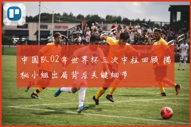 中国队02年世界杯三次中柱回顾 揭秘小组出局背后关键细节