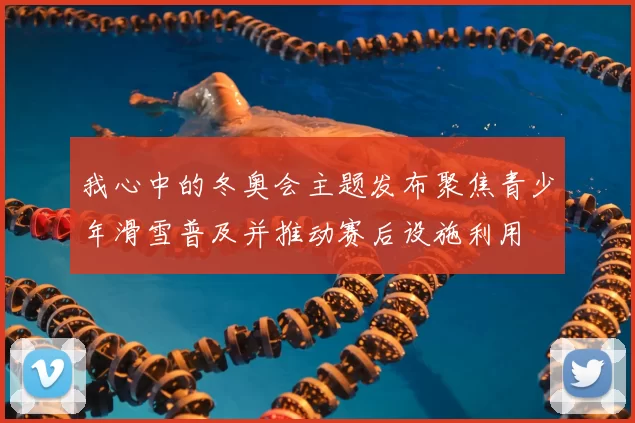 我心中的冬奥会主题发布聚焦青少年滑雪普及并推动赛后设施利用