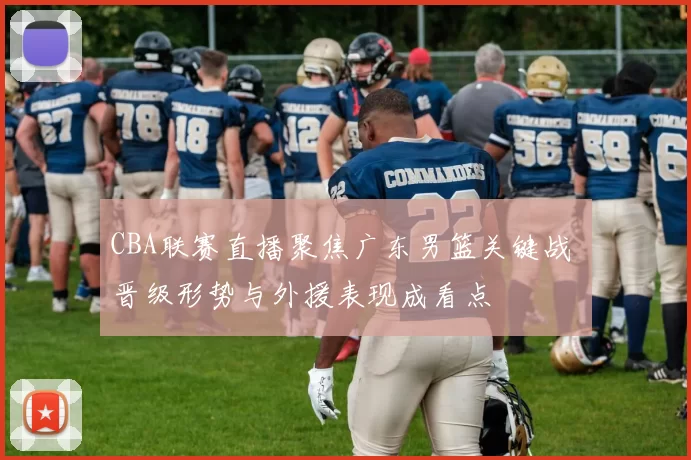 CBA联赛直播聚焦广东男篮关键战 晋级形势与外援表现成看点