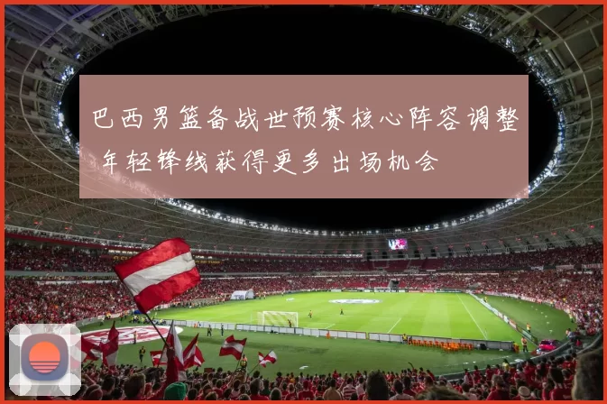 巴西男篮备战世预赛核心阵容调整 年轻锋线获得更多出场机会