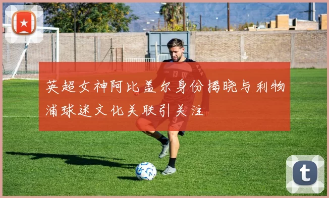 英超女神阿比盖尔身份揭晓与利物浦球迷文化关联引关注