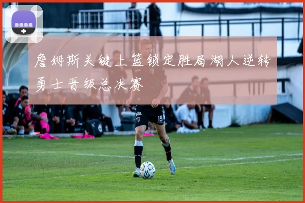 詹姆斯关键上篮锁定胜局湖人逆转勇士晋级总决赛