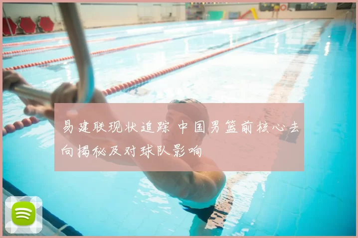 易建联现状追踪 中国男篮前核心去向揭秘及对球队影响